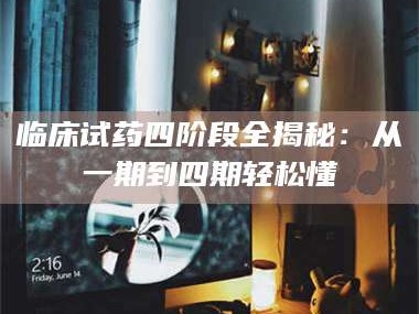 甘肃临床试药四阶段全揭秘：从一期到四期轻松懂