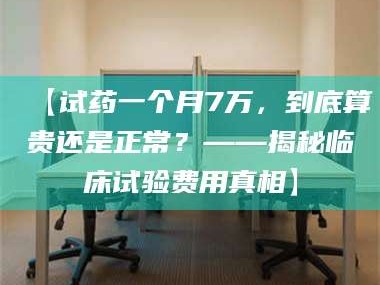 甘肃【试药一个月7万，到底算贵还是正常？——揭秘临床试验费用真相】