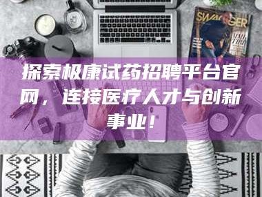 甘肃探索极康试药招聘平台官网，连接医疗人才与创新事业！