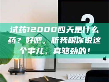 甘肃试药12000四天是什么药？好吧，听我跟你说这个事儿，真够劲的！