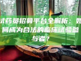 甘肃试药员招募平台全解析：如何成为合法的临床试验参与者？