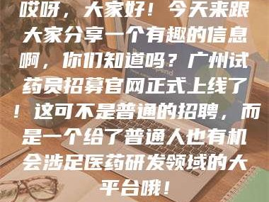 甘肃哎呀，大家好！今天来跟大家分享一个有趣的信息啊，你们知道吗？广州试药员招募官网正式上线了！这可不是普通的招聘，而是一个给了普通人也有机会涉足医药研发领域的大平台哦！