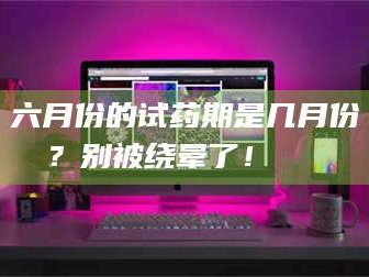 甘肃六月份的试药期是几月份？别被绕晕了！😌