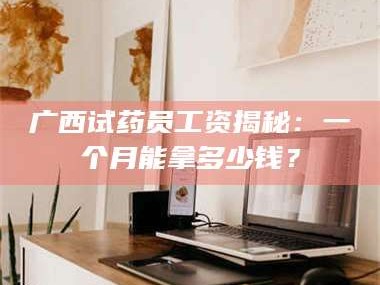 甘肃广西试药员工资揭秘：一个月能拿多少钱？