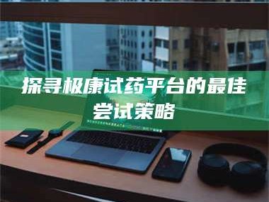 甘肃探寻极康试药平台的最佳尝试策略