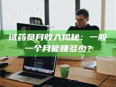 甘肃试药员月收入揭秘：一般一个月能赚多少？