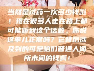 甘肃当然是试药一次多少钱啦！现在很多人走在路上都可能听到这个话题。你说这事儿正常吗？它背后涉及到的可是咱们普通人闻所未闻的钱啊！