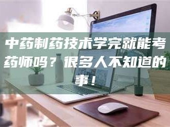 甘肃中药制药技术学完就能考药师吗？很多人不知道的事！