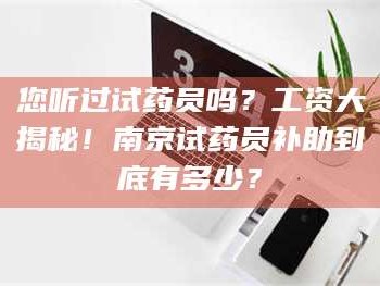 甘肃您听过试药员吗？工资大揭秘！南京试药员补助到底有多少？