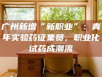 甘肃广州新增“新职业”：青年实验药征集员，职业化试药成潮流
