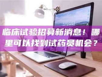 甘肃临床试验招募新消息！哪里可以找到试药员机会？