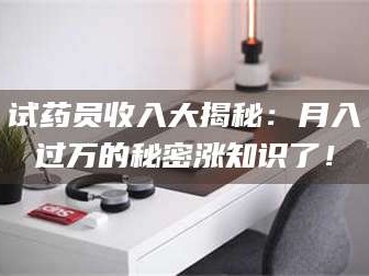 甘肃试药员收入大揭秘：月入过万的秘密涨知识了！