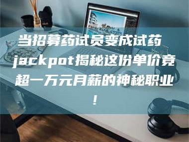 甘肃当招募药试员变成试药 jackpot揭秘这份单价竟超一万元月薪的神秘职业!