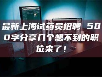 甘肃最新上海试药员招聘 500字分享几个想不到的职位来了！