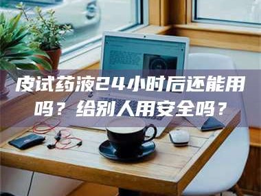 甘肃皮试药液24小时后还能用吗？给别人用安全吗？