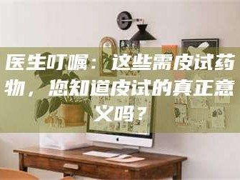 甘肃医生叮嘱：这些需皮试药物，您知道皮试的真正意义吗？