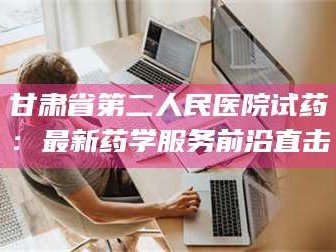 甘肃省第二人民医院试药：最新药学服务前沿直击