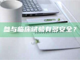 甘肃参与临床试验有多安全？