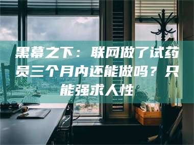 甘肃黑幕之下：联网做了试药员三个月内还能做吗？只能强求人性