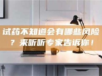 甘肃试药不知道会有哪些风险？来听听专家告诉你！