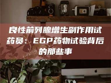 甘肃良性前列腺增生副作用试药员：EGP药物试验背后的那些事
