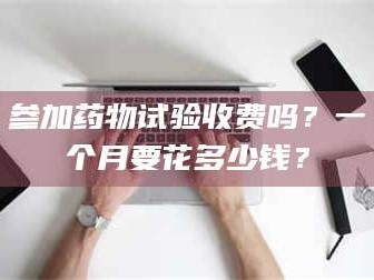 甘肃参加药物试验收费吗？一个月要花多少钱？