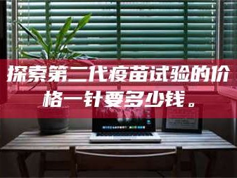 甘肃探索第二代疫苗试验的价格一针要多少钱。