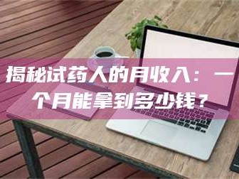 甘肃揭秘试药人的月收入：一个月能拿到多少钱？