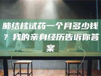 甘肃肺结核试药一个月多少钱？我的亲身经历告诉你答案