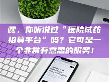 甘肃嘿，你听说过“医院试药招募平台”吗？它可是一个非常有意思的服务！