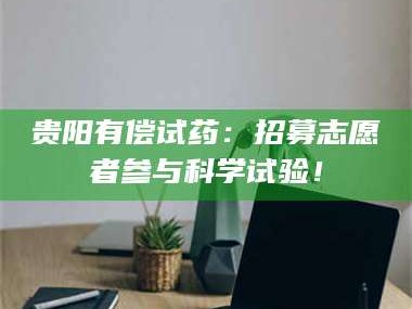 甘肃贵阳有偿试药：招募志愿者参与科学试验！