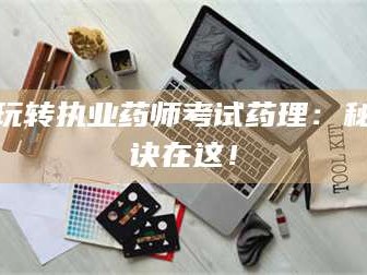 甘肃玩转执业药师考试药理：秘诀在这！