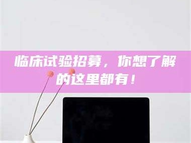 甘肃临床试验招募，你想了解的这里都有！