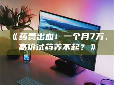 甘肃《药费出血！一个月7万，高价试药养不起？》
