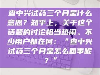 甘肃查中兴试药三个月是什么意思？知乎上，关于这个话题的讨论相当热闹。不少用户都在问：“查中兴试药三个月是怎么回事呢？”