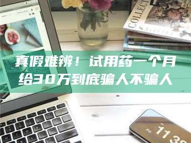 甘肃真假难辨！试用药一个月给30万到底骗人不骗人