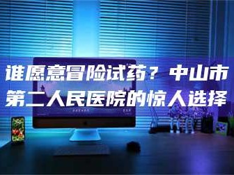 甘肃谁愿意冒险试药？中山市第二人民医院的惊人选择