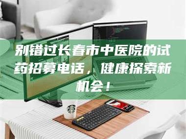 甘肃别错过长春市中医院的试药招募电话，健康探索新机会！