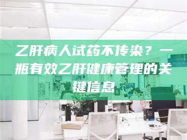 甘肃乙肝病人试药不传染？一瓶有效乙肝健康管理的关键信息