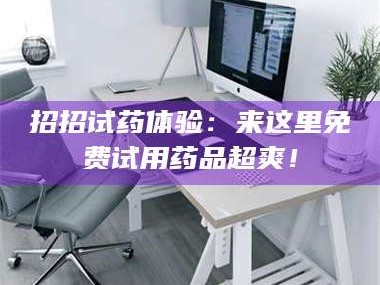 甘肃招招试药体验：来这里免费试用药品超爽！