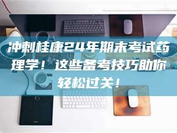 甘肃冲刺桂康24年期末考试药理学！这些备考技巧助你轻松过关！