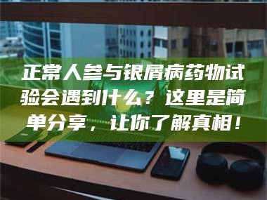 甘肃正常人参与银屑病药物试验会遇到什么？这里是简单分享，让你了解真相！
