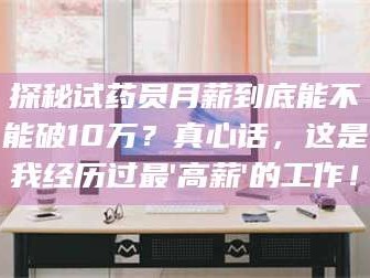 甘肃探秘试药员月薪到底能不能破10万？真心话，这是我经历过最'高薪'的工作！
