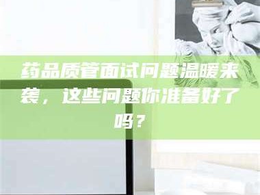 甘肃药品质管面试问题温暖来袭，这些问题你准备好了吗？