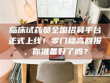 甘肃临床试药员全国招募平台正式上线！零门槛高回报，你准备好了吗？