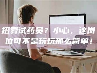 甘肃招募试药员？小心，这岗位可不是玩玩那么简单！