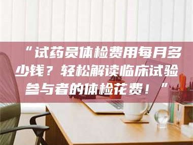 甘肃“试药员体检费用每月多少钱？轻松解读临床试验参与者的体检花费！”
