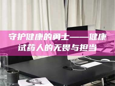 甘肃守护健康的勇士——健康试药人的无畏与担当