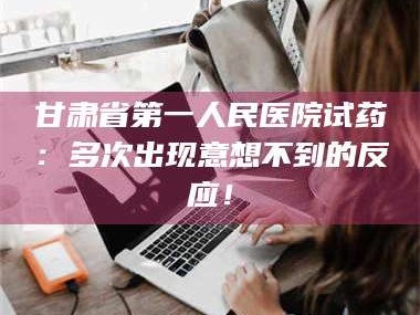 甘肃省第一人民医院试药：多次出现意想不到的反应！