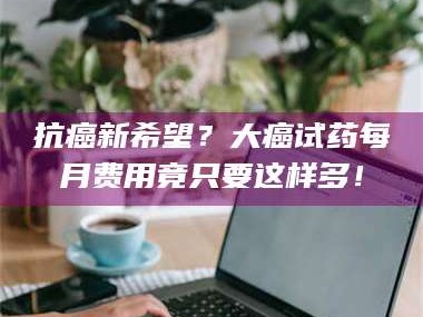 甘肃抗癌新希望？大癌试药每月费用竟只要这样多！